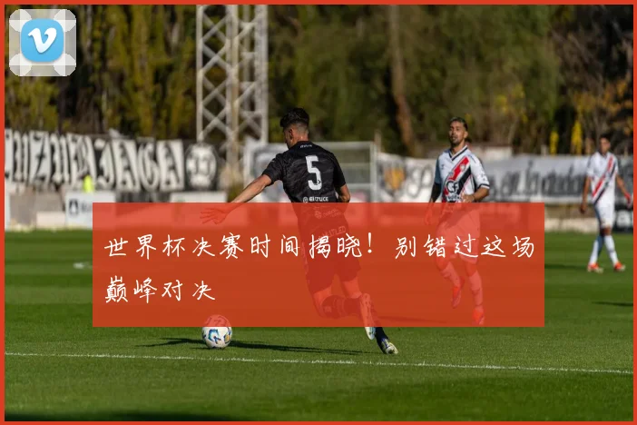 世界杯决赛时间揭晓！别错过这场巅峰对决