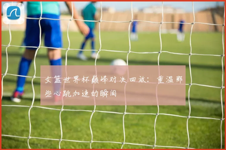 女篮世界杯巅峰对决回放：重温那些心跳加速的瞬间